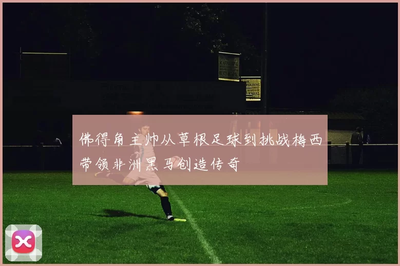 佛得角主帅从草根足球到挑战梅西带领非洲黑马创造传奇