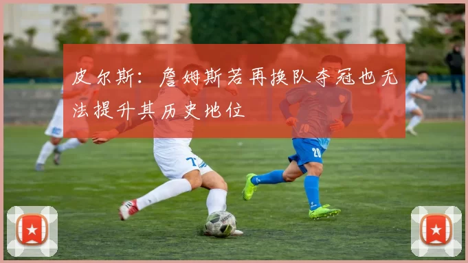 皮尔斯：詹姆斯若再换队夺冠也无法提升其历史地位
