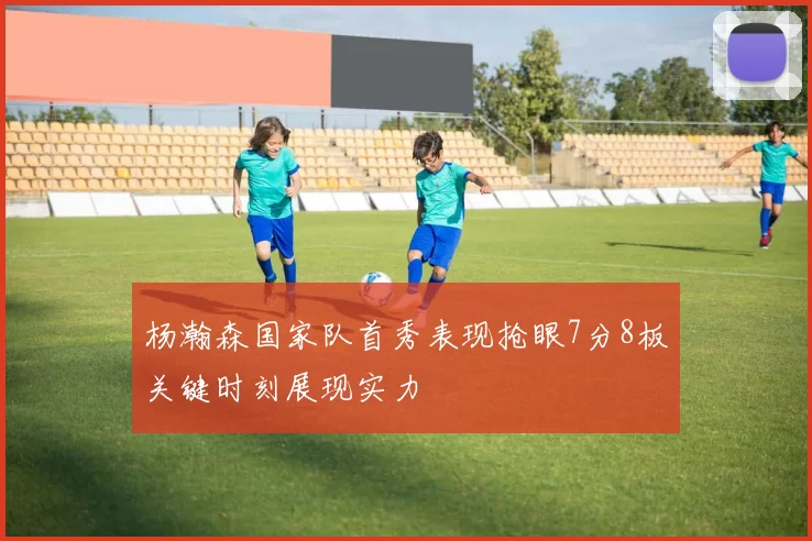 杨瀚森国家队首秀表现抢眼7分8板关键时刻展现实力