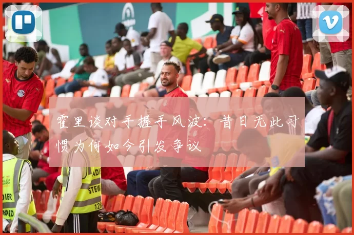 霍里谈对手握手风波：昔日无此习惯为何如今引发争议
