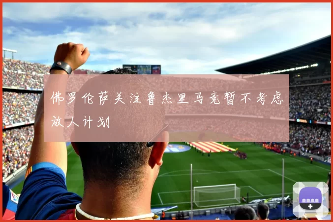 佛罗伦萨关注鲁杰里马竞暂不考虑放人计划