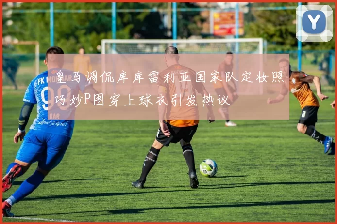 皇马调侃库库雷利亚国家队定妆照巧妙P图穿上球衣引发热议