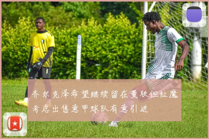 齐尔克泽希望继续留在曼联但红魔考虑出售意甲球队有意引进