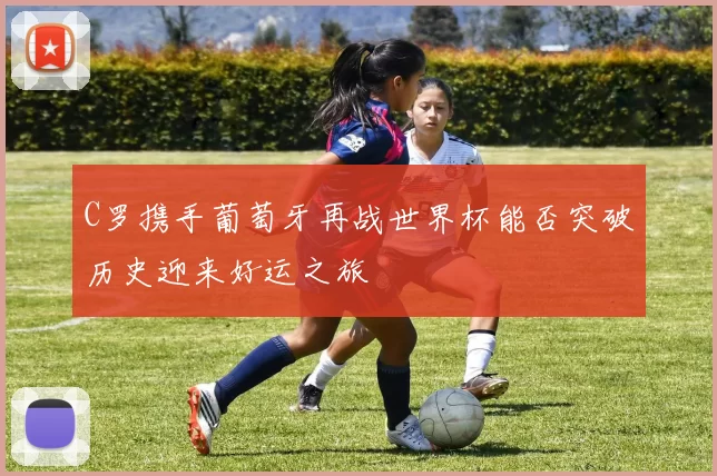 C罗携手葡萄牙再战世界杯能否突破历史迎来好运之旅