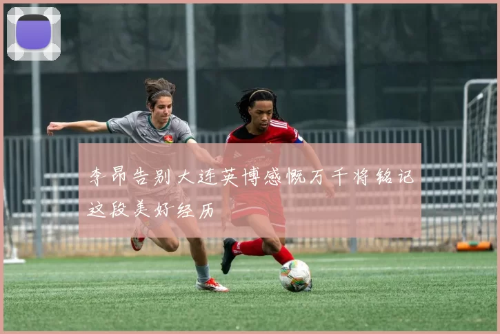 李昂告别大连英博感慨万千将铭记这段美好经历