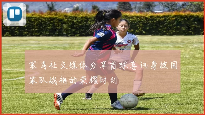 塞鸟社交媒体分享首球喜讯身披国家队战袍的荣耀时刻